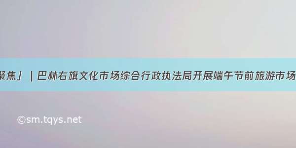 「聚焦」｜巴林右旗文化市场综合行政执法局开展端午节前旅游市场检查