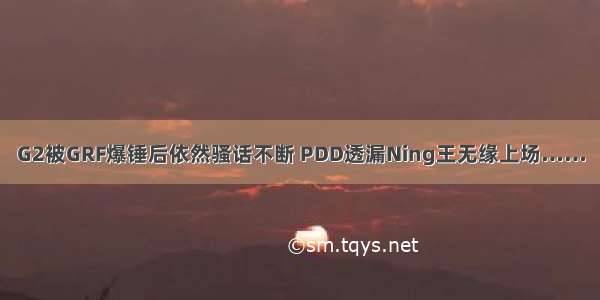 G2被GRF爆锤后依然骚话不断 PDD透漏Ning王无缘上场……