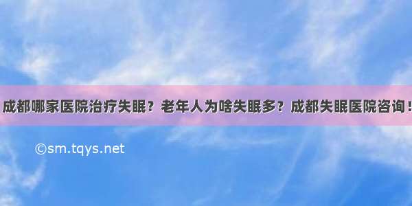 成都哪家医院治疗失眠？老年人为啥失眠多？成都失眠医院咨询！