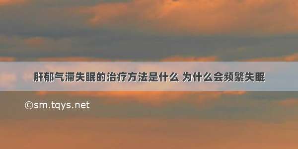 肝郁气滞失眠的治疗方法是什么 为什么会频繁失眠