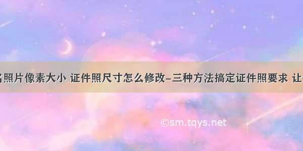 计算机报名照片像素大小 证件照尺寸怎么修改-三种方法搞定证件照要求 让你不用再为