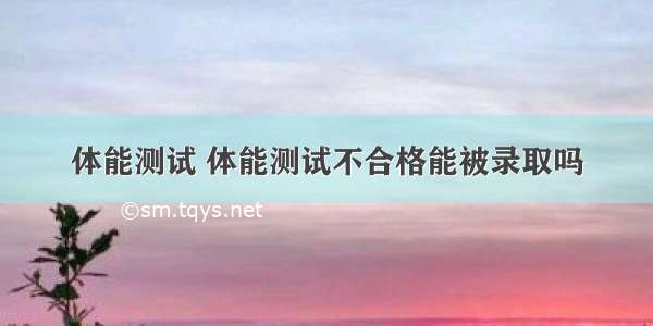 体能测试 体能测试不合格能被录取吗