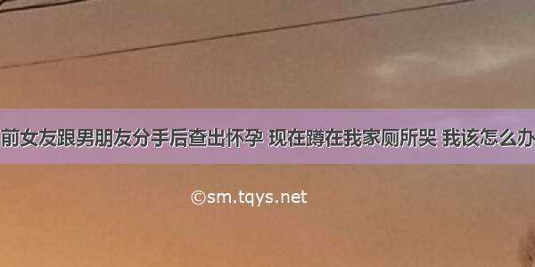 前女友跟男朋友分手后查出怀孕 现在蹲在我家厕所哭 我该怎么办