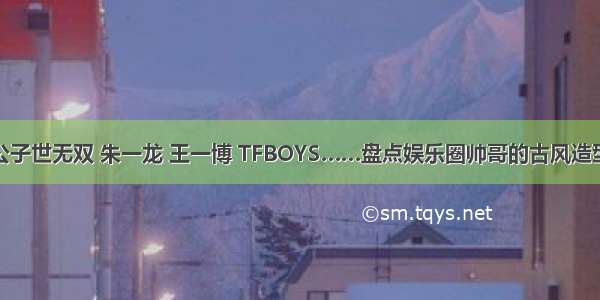 公子世无双 朱一龙 王一博 TFBOYS……盘点娱乐圈帅哥的古风造型