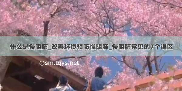 什么是慢阻肺_改善环境预防慢阻肺_慢阻肺常见的7个误区