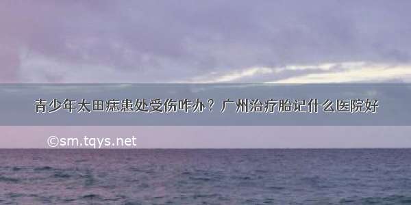 青少年太田痣患处受伤咋办？广州治疗胎记什么医院好