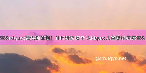 为&ldquo;糖尿病早期筛查&rdquo;提供新证据！NIH研究揭示 &ldquo;儿童糖尿病筛查&rdquo;可预测未来并发症