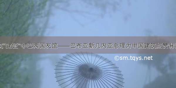 中国建筑“建证”中巴两国友谊——巴布亚新几内亚总理为中国建筑点赞背后的故事