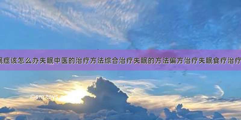 得了失眠症该怎么办失眠中医的治疗方法综合治疗失眠的方法偏方治疗失眠食疗治疗失眠