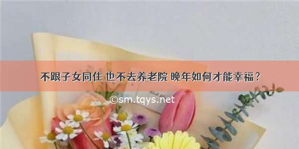 不跟子女同住 也不去养老院 晚年如何才能幸福？