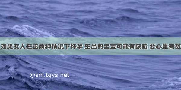 如果女人在这两种情况下怀孕 生出的宝宝可能有缺陷 要心里有数