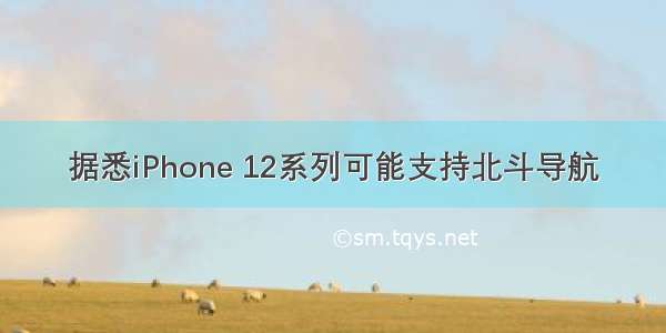 据悉iPhone 12系列可能支持北斗导航