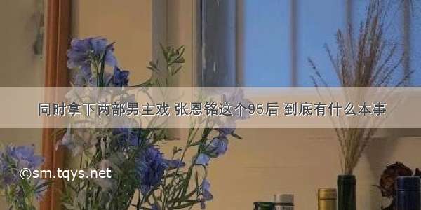 同时拿下两部男主戏 张恩铭这个95后 到底有什么本事