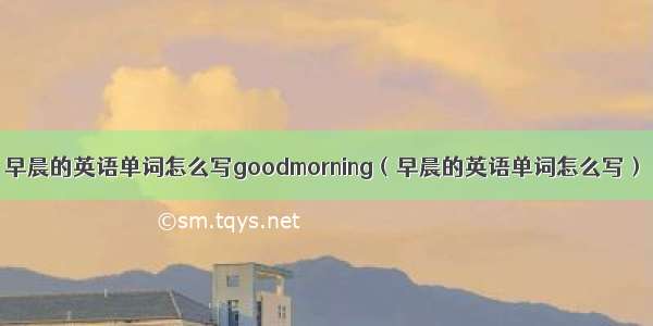 早晨的英语单词怎么写goodmorning（早晨的英语单词怎么写）