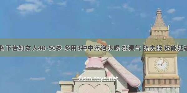 医生私下告知女人40-50岁 多用3种中药泡水喝 排湿气 防失眠 还能延缓衰老