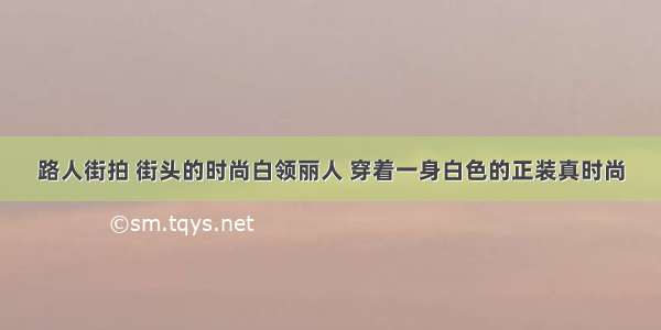 路人街拍 街头的时尚白领丽人 穿着一身白色的正装真时尚