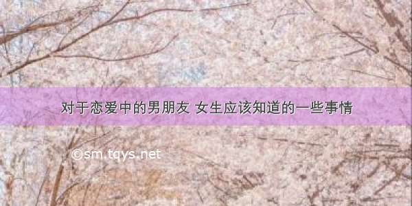 对于恋爱中的男朋友 女生应该知道的一些事情