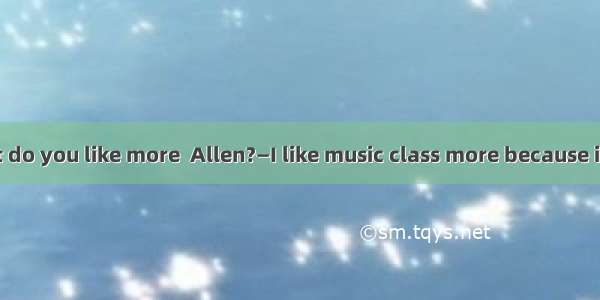—Which subject do you like more  Allen?—I like music class more because it is .A. boringB.
