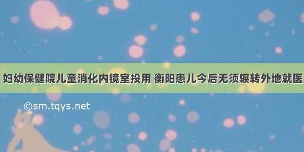 妇幼保健院儿童消化内镜室投用 衡阳患儿今后无须辗转外地就医