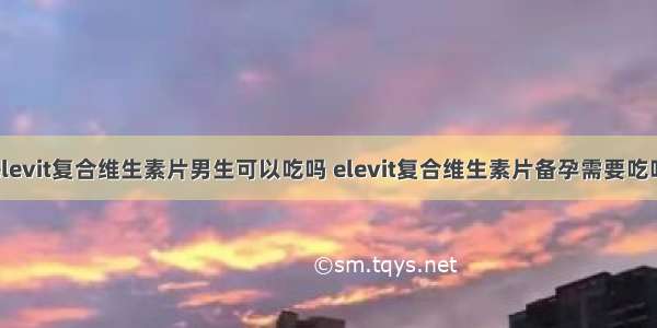 elevit复合维生素片男生可以吃吗 elevit复合维生素片备孕需要吃吗