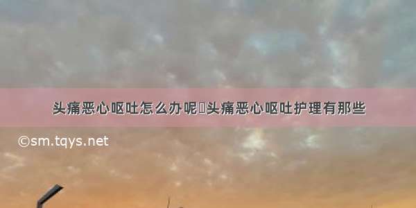 头痛恶心呕吐怎么办呢	头痛恶心呕吐护理有那些