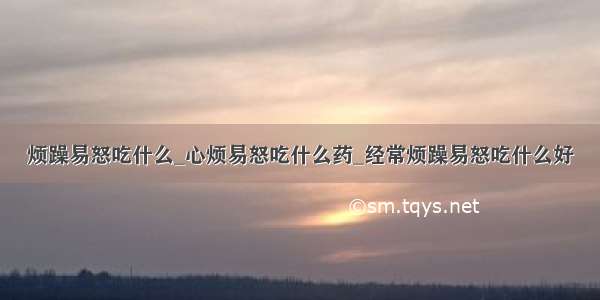 烦躁易怒吃什么_心烦易怒吃什么药_经常烦躁易怒吃什么好