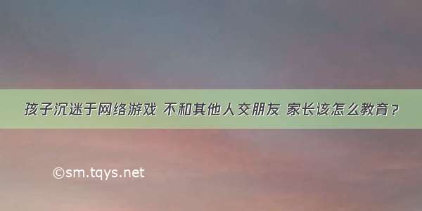 孩子沉迷于网络游戏 不和其他人交朋友 家长该怎么教育？