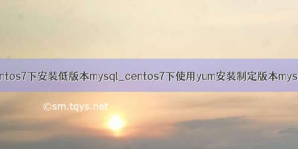 centos7下安装低版本mysql_centos7下使用yum安装制定版本mysql