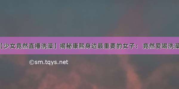 【少女竟然直播洗澡】揭秘康熙身边最重要的女子： 竟然爱喝洗澡水