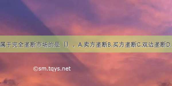 下列各项中 不属于完全垄断市场的是（）。A.卖方垄断B.买方垄断C.双边垄断D.国家垄断ABCD