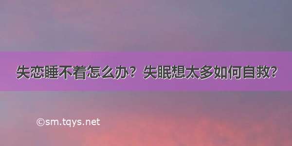 失恋睡不着怎么办？失眠想太多如何自救？