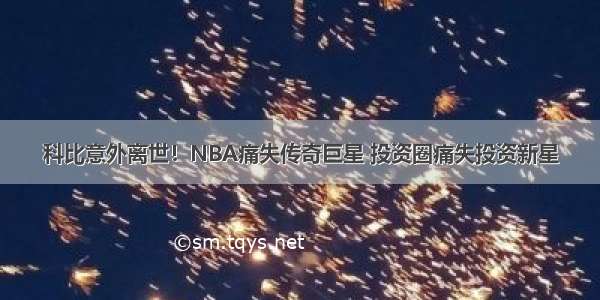 科比意外离世！NBA痛失传奇巨星 投资圈痛失投资新星