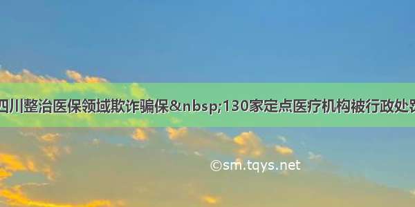四川整治医保领域欺诈骗保&nbsp;130家定点医疗机构被行政处罚