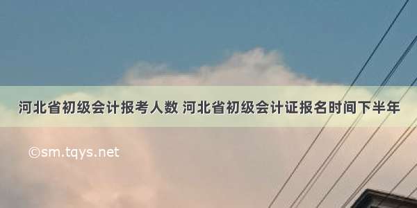 河北省初级会计报考人数 河北省初级会计证报名时间下半年