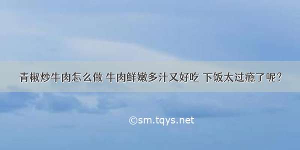 青椒炒牛肉怎么做 牛肉鲜嫩多汁又好吃 下饭太过瘾了呢？