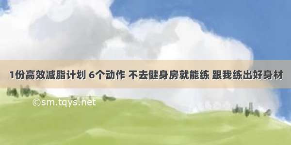 1份高效减脂计划 6个动作 不去健身房就能练 跟我练出好身材