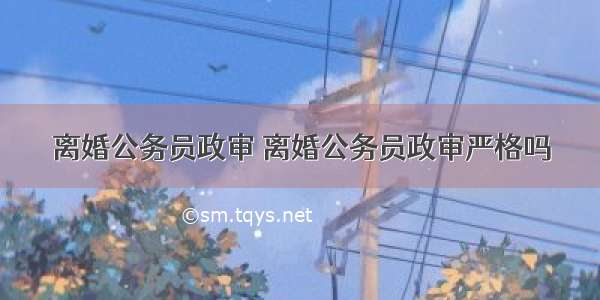 离婚公务员政审 离婚公务员政审严格吗