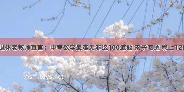 退休老教师直言：中考数学最难无非这100道题 孩子吃透 稳上128