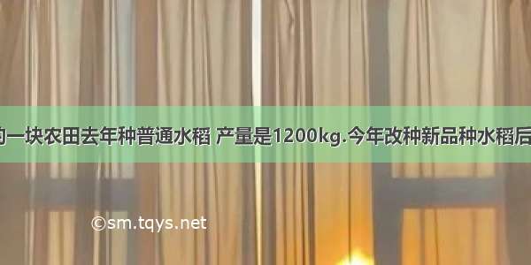 【张大伯的一块农田去年种普通水稻 产量是1200kg.今年改种新品种水稻后 产量比去年