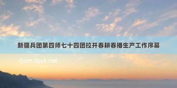 新疆兵团第四师七十四团拉开春耕春播生产工作序幕