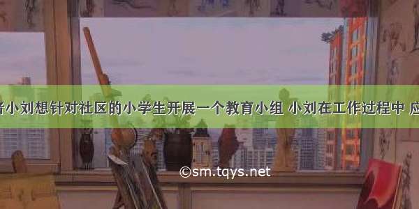 社会工作者小刘想针对社区的小学生开展一个教育小组 小刘在工作过程中 应注意（）。