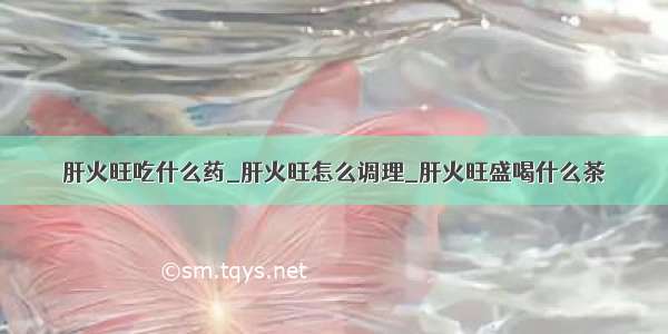 肝火旺吃什么药_肝火旺怎么调理_肝火旺盛喝什么茶