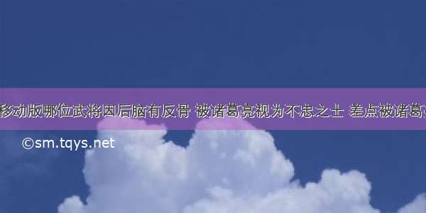 三国杀移动版哪位武将因后脑有反骨 被诸葛亮视为不忠之士 差点被诸葛亮斩首？