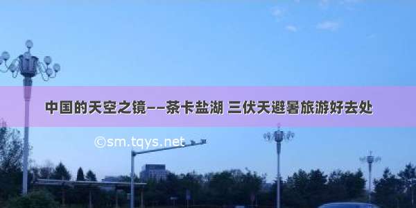 中国的天空之镜——茶卡盐湖 三伏天避暑旅游好去处