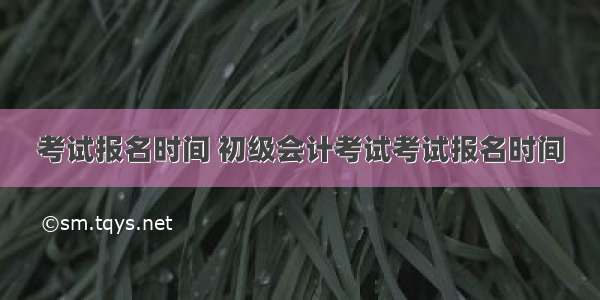 考试报名时间 初级会计考试考试报名时间