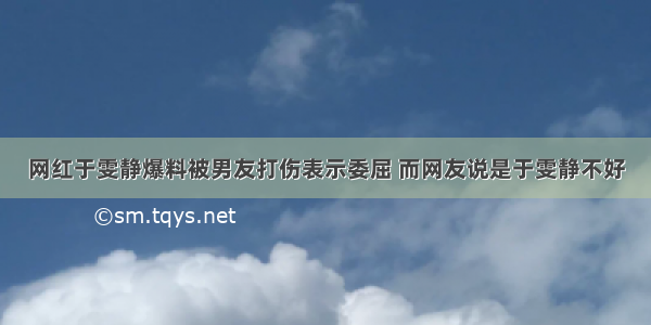 网红于雯静爆料被男友打伤表示委屈 而网友说是于雯静不好