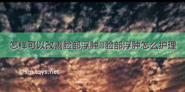 怎样可以改善脸部浮肿	脸部浮肿怎么护理