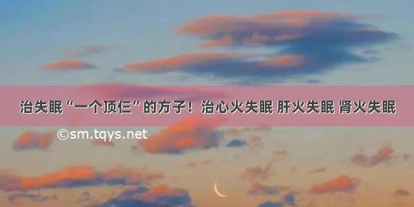 治失眠“一个顶仨”的方子！治心火失眠 肝火失眠 肾火失眠