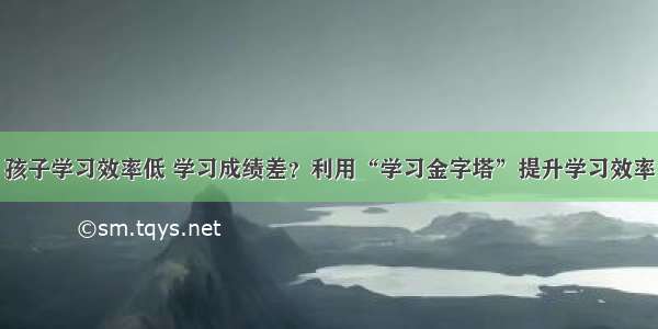 孩子学习效率低 学习成绩差？利用“学习金字塔”提升学习效率