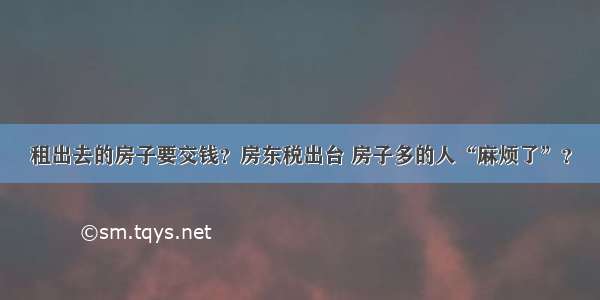 租出去的房子要交钱？房东税出台 房子多的人“麻烦了”？